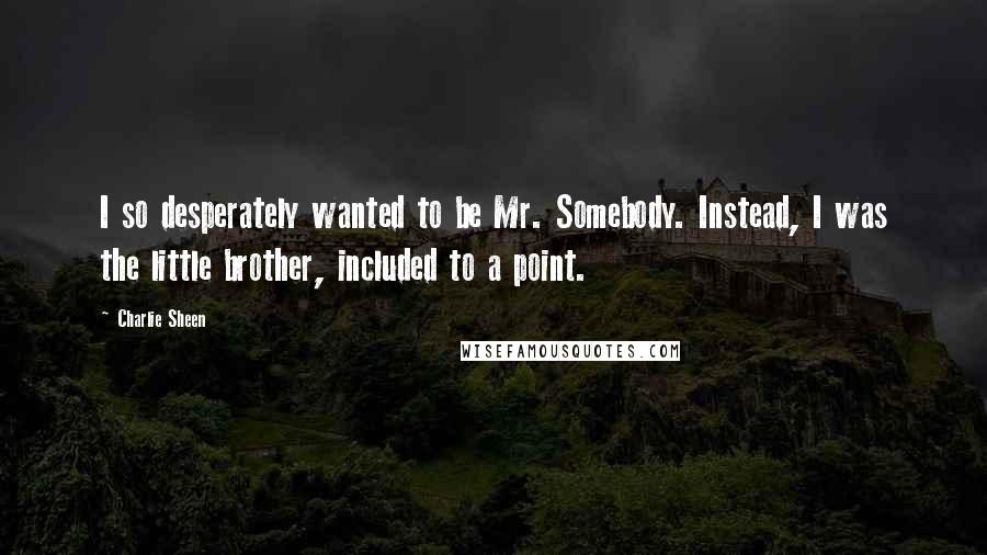 Charlie Sheen Quotes: I so desperately wanted to be Mr. Somebody. Instead, I was the little brother, included to a point.