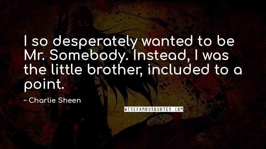 Charlie Sheen Quotes: I so desperately wanted to be Mr. Somebody. Instead, I was the little brother, included to a point.