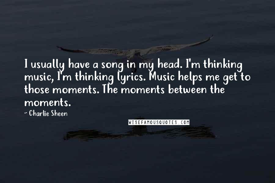 Charlie Sheen Quotes: I usually have a song in my head. I'm thinking music, I'm thinking lyrics. Music helps me get to those moments. The moments between the moments.