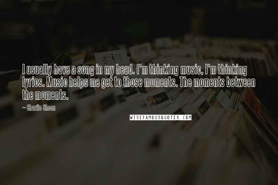 Charlie Sheen Quotes: I usually have a song in my head. I'm thinking music, I'm thinking lyrics. Music helps me get to those moments. The moments between the moments.