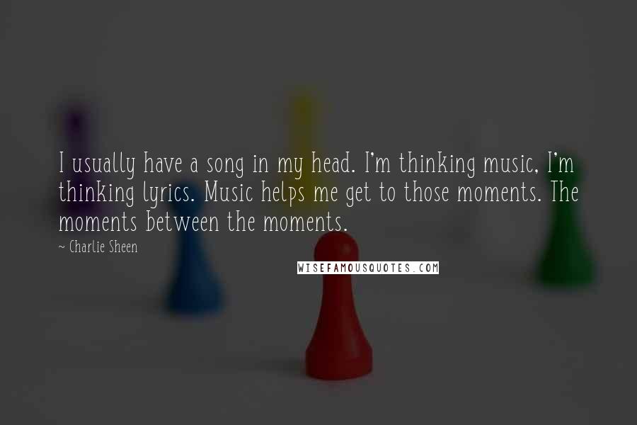 Charlie Sheen Quotes: I usually have a song in my head. I'm thinking music, I'm thinking lyrics. Music helps me get to those moments. The moments between the moments.