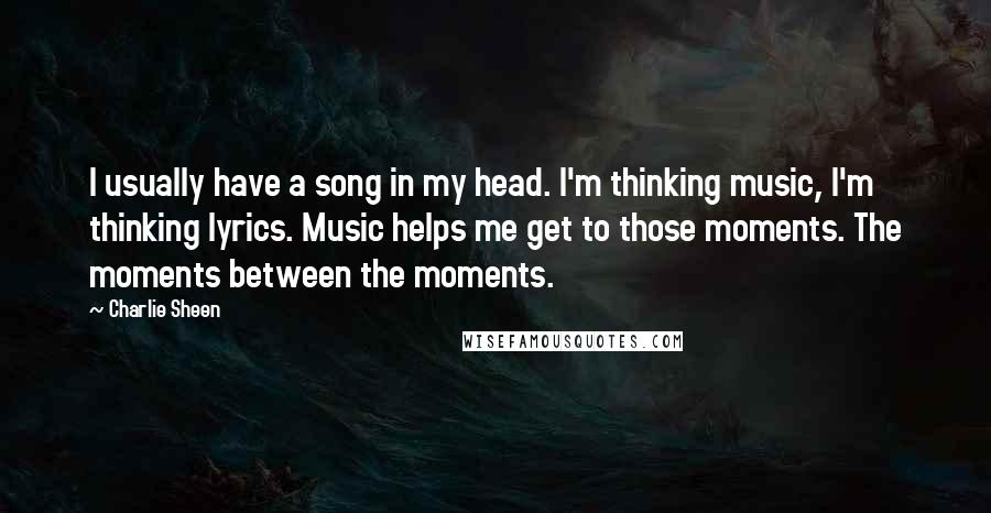 Charlie Sheen Quotes: I usually have a song in my head. I'm thinking music, I'm thinking lyrics. Music helps me get to those moments. The moments between the moments.