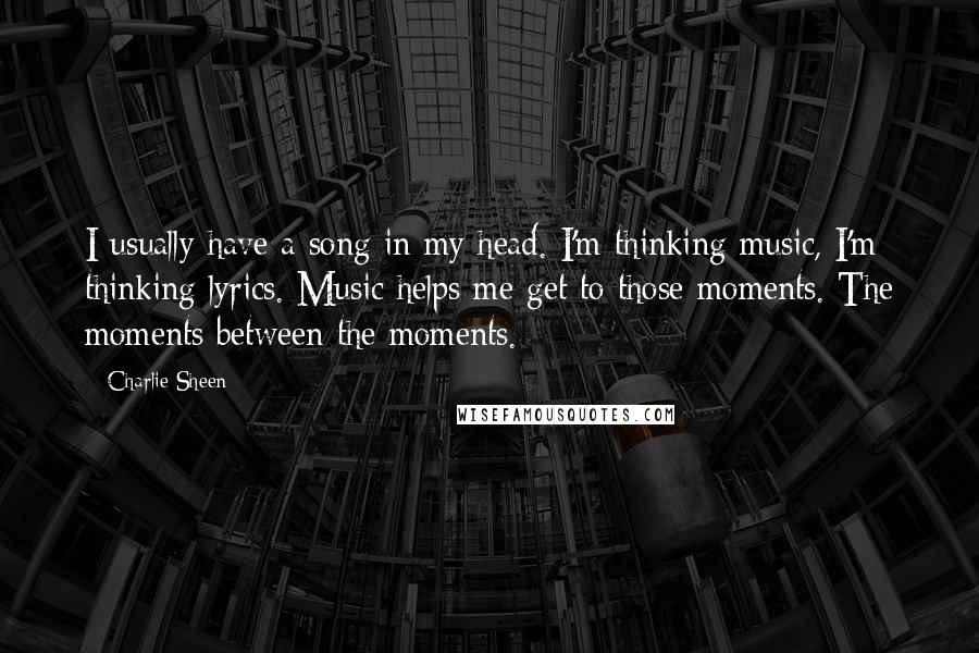 Charlie Sheen Quotes: I usually have a song in my head. I'm thinking music, I'm thinking lyrics. Music helps me get to those moments. The moments between the moments.