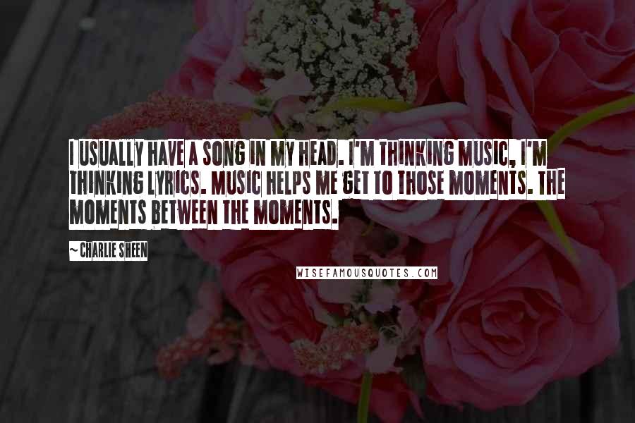 Charlie Sheen Quotes: I usually have a song in my head. I'm thinking music, I'm thinking lyrics. Music helps me get to those moments. The moments between the moments.