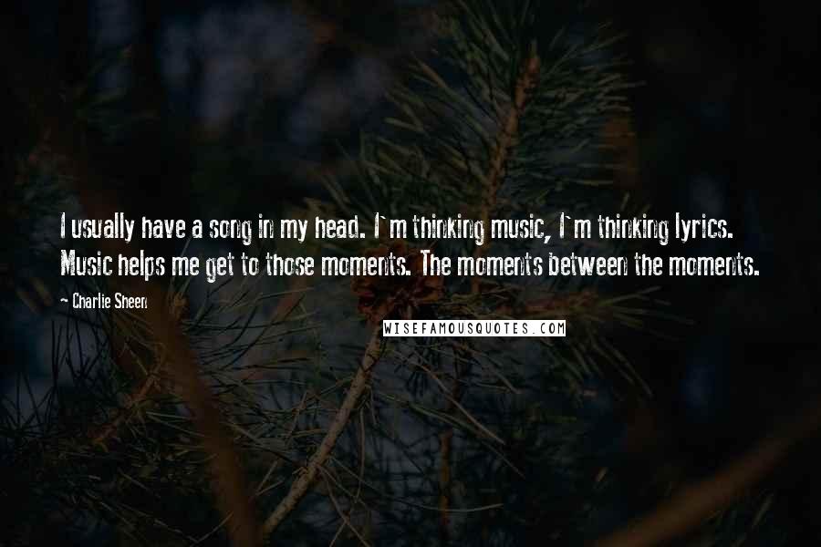 Charlie Sheen Quotes: I usually have a song in my head. I'm thinking music, I'm thinking lyrics. Music helps me get to those moments. The moments between the moments.