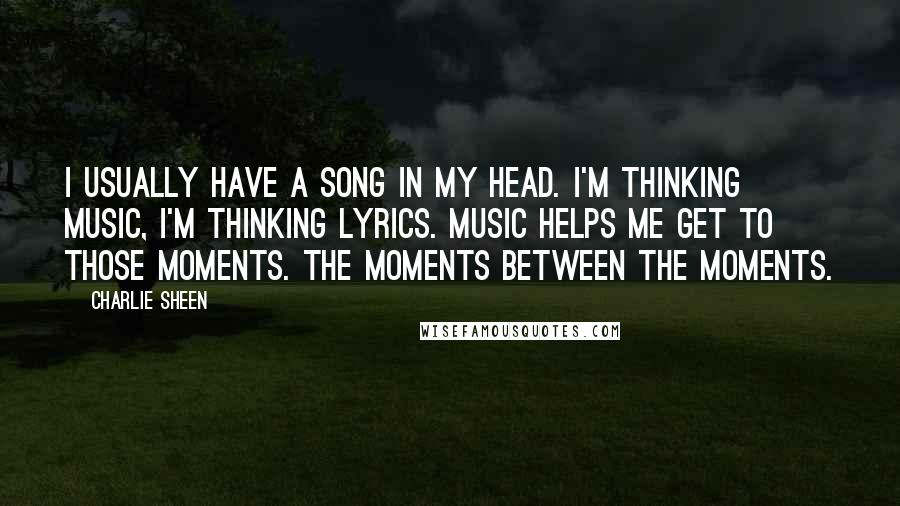 Charlie Sheen Quotes: I usually have a song in my head. I'm thinking music, I'm thinking lyrics. Music helps me get to those moments. The moments between the moments.