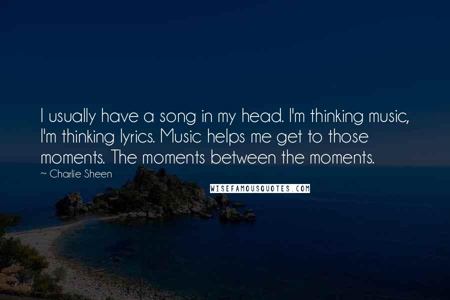 Charlie Sheen Quotes: I usually have a song in my head. I'm thinking music, I'm thinking lyrics. Music helps me get to those moments. The moments between the moments.