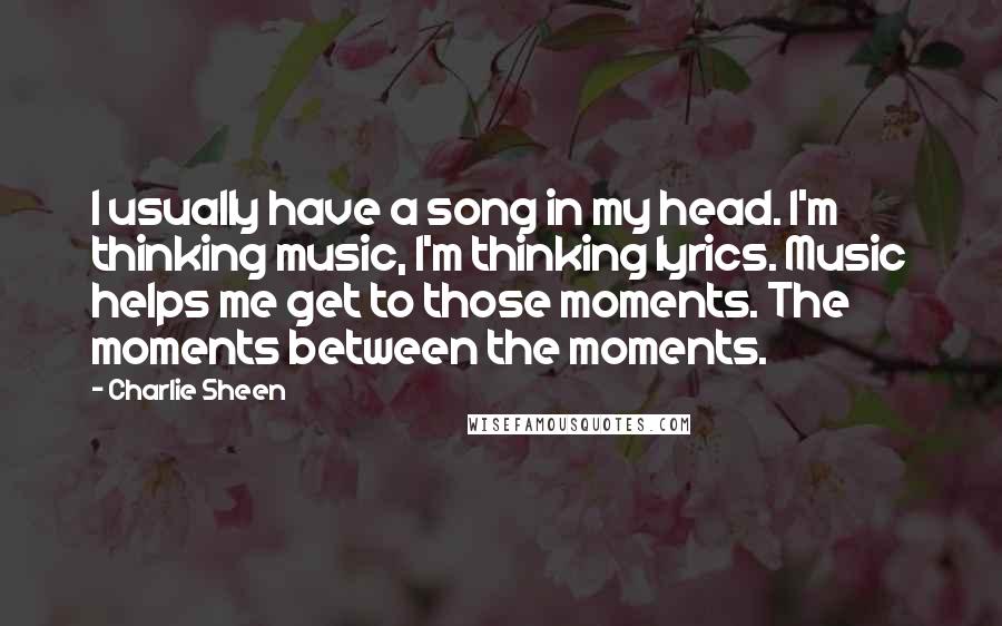 Charlie Sheen Quotes: I usually have a song in my head. I'm thinking music, I'm thinking lyrics. Music helps me get to those moments. The moments between the moments.