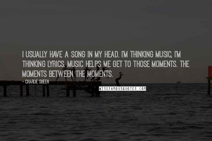 Charlie Sheen Quotes: I usually have a song in my head. I'm thinking music, I'm thinking lyrics. Music helps me get to those moments. The moments between the moments.