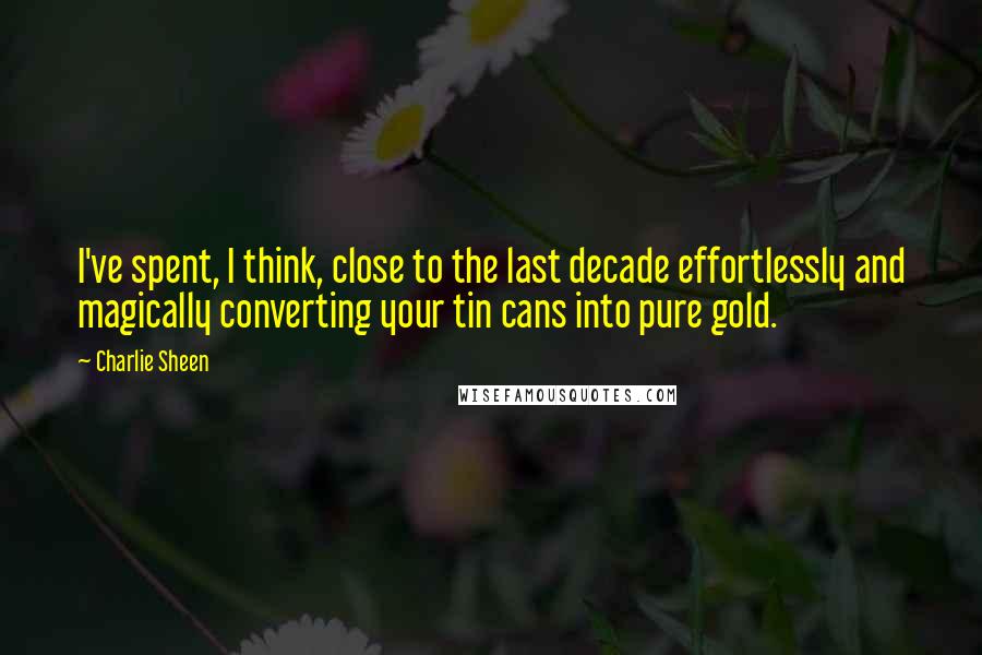 Charlie Sheen Quotes: I've spent, I think, close to the last decade effortlessly and magically converting your tin cans into pure gold.