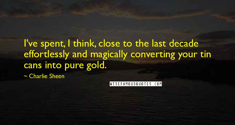 Charlie Sheen Quotes: I've spent, I think, close to the last decade effortlessly and magically converting your tin cans into pure gold.