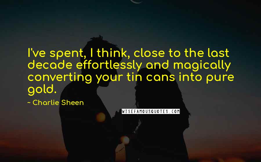 Charlie Sheen Quotes: I've spent, I think, close to the last decade effortlessly and magically converting your tin cans into pure gold.