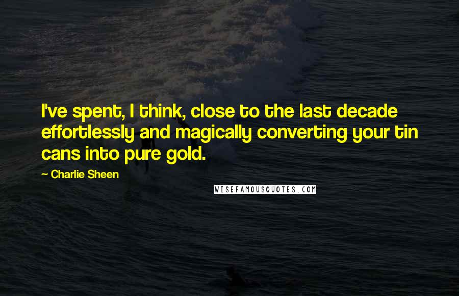 Charlie Sheen Quotes: I've spent, I think, close to the last decade effortlessly and magically converting your tin cans into pure gold.