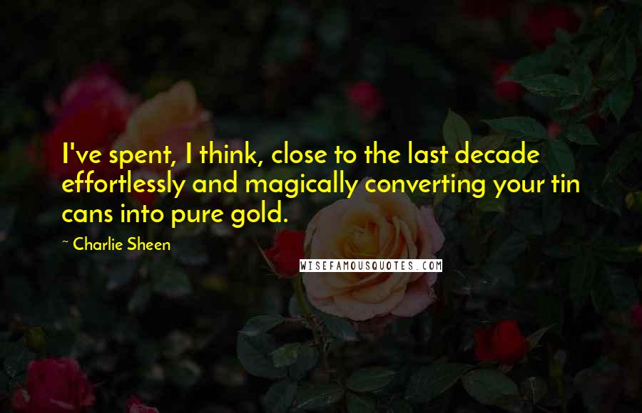 Charlie Sheen Quotes: I've spent, I think, close to the last decade effortlessly and magically converting your tin cans into pure gold.