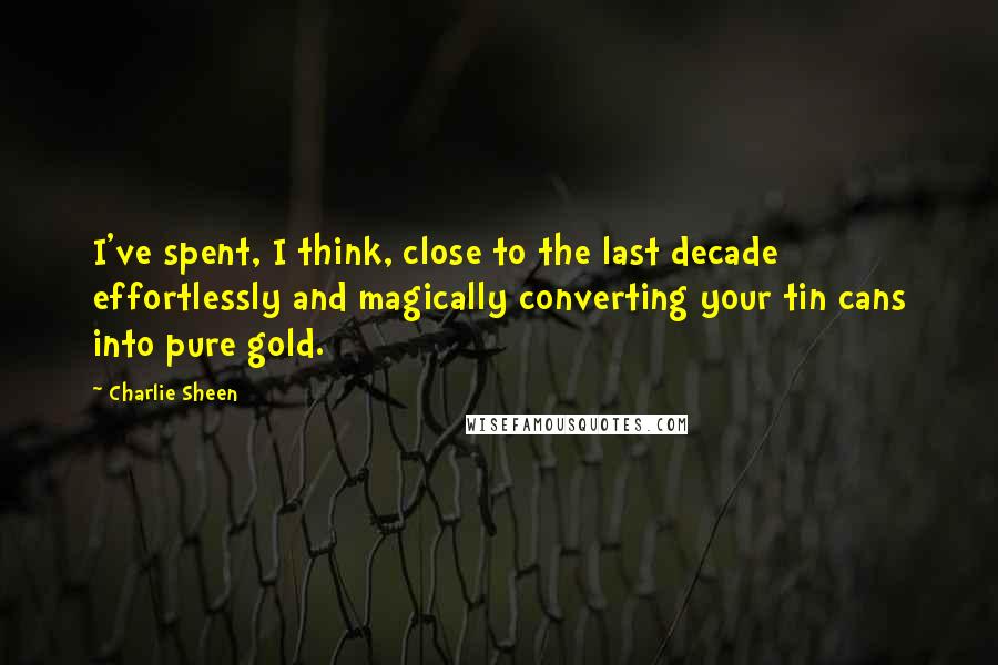 Charlie Sheen Quotes: I've spent, I think, close to the last decade effortlessly and magically converting your tin cans into pure gold.