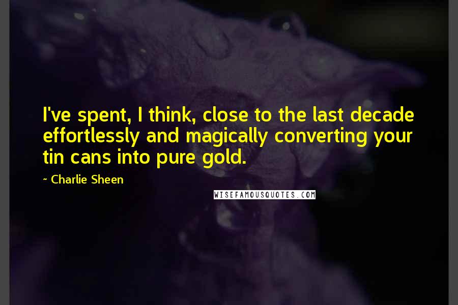 Charlie Sheen Quotes: I've spent, I think, close to the last decade effortlessly and magically converting your tin cans into pure gold.