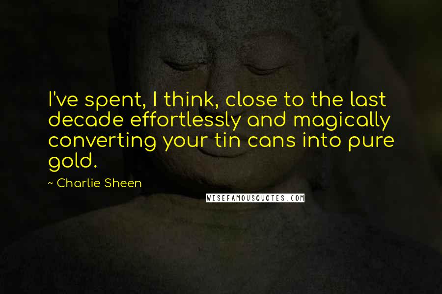 Charlie Sheen Quotes: I've spent, I think, close to the last decade effortlessly and magically converting your tin cans into pure gold.