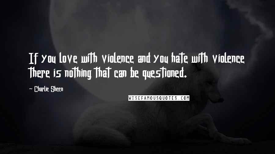 Charlie Sheen Quotes: If you love with violence and you hate with violence there is nothing that can be questioned.