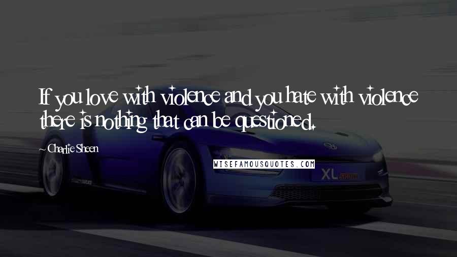 Charlie Sheen Quotes: If you love with violence and you hate with violence there is nothing that can be questioned.