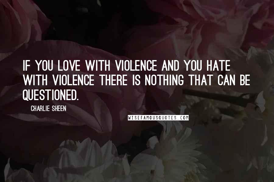 Charlie Sheen Quotes: If you love with violence and you hate with violence there is nothing that can be questioned.