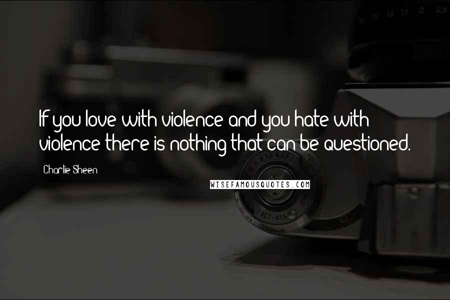 Charlie Sheen Quotes: If you love with violence and you hate with violence there is nothing that can be questioned.