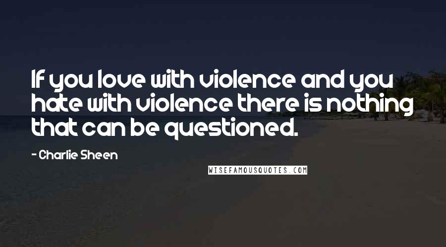 Charlie Sheen Quotes: If you love with violence and you hate with violence there is nothing that can be questioned.