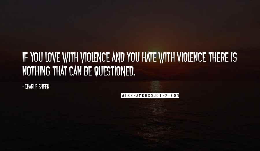 Charlie Sheen Quotes: If you love with violence and you hate with violence there is nothing that can be questioned.