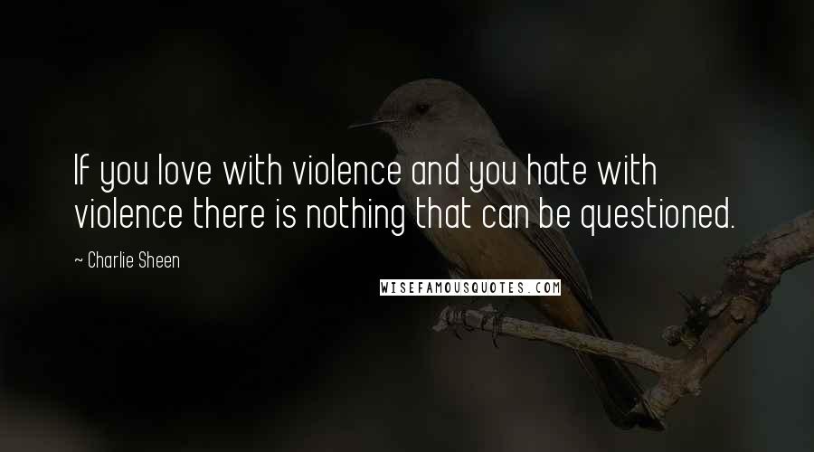 Charlie Sheen Quotes: If you love with violence and you hate with violence there is nothing that can be questioned.