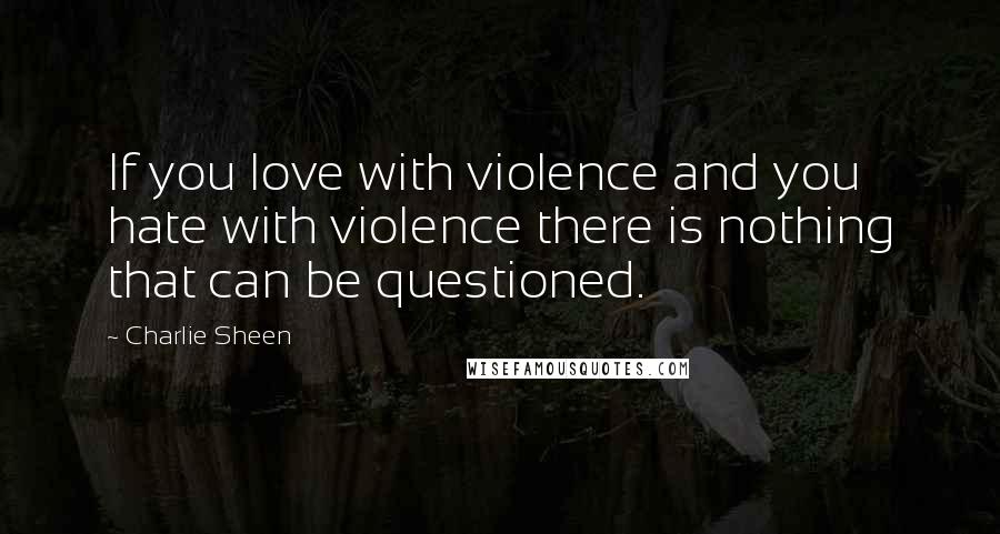 Charlie Sheen Quotes: If you love with violence and you hate with violence there is nothing that can be questioned.