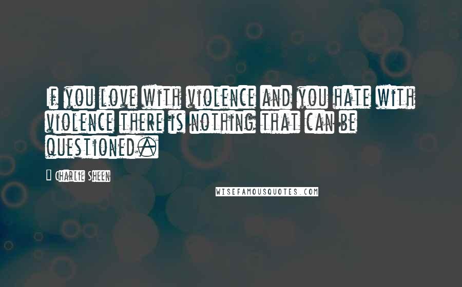 Charlie Sheen Quotes: If you love with violence and you hate with violence there is nothing that can be questioned.