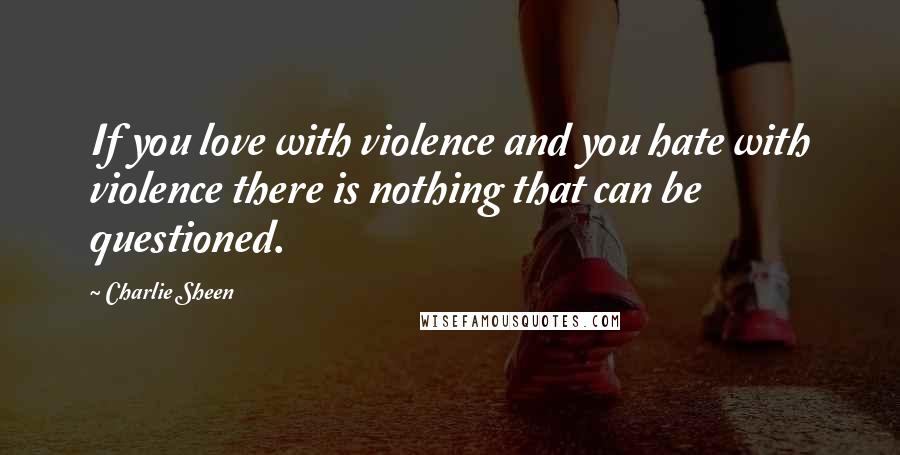 Charlie Sheen Quotes: If you love with violence and you hate with violence there is nothing that can be questioned.