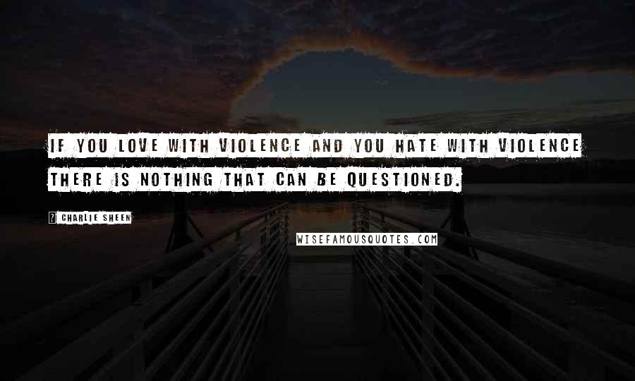 Charlie Sheen Quotes: If you love with violence and you hate with violence there is nothing that can be questioned.