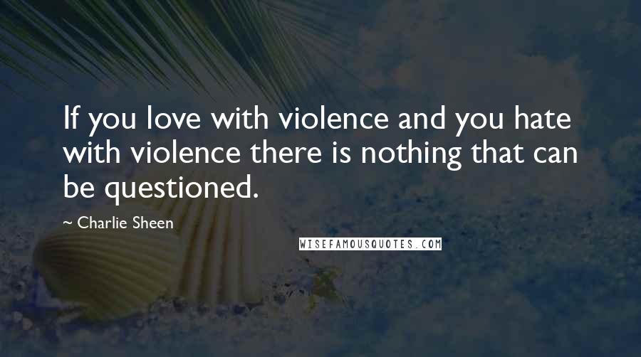 Charlie Sheen Quotes: If you love with violence and you hate with violence there is nothing that can be questioned.