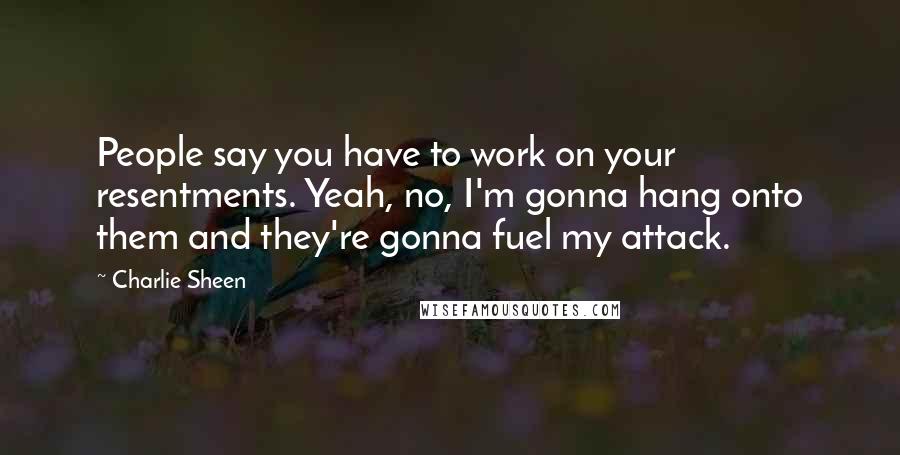 Charlie Sheen Quotes: People say you have to work on your resentments. Yeah, no, I'm gonna hang onto them and they're gonna fuel my attack.