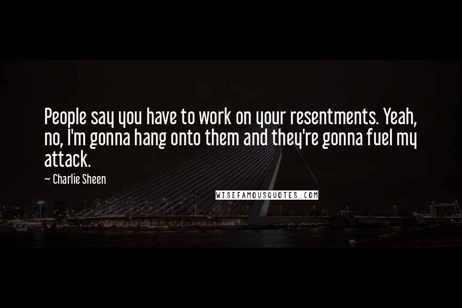 Charlie Sheen Quotes: People say you have to work on your resentments. Yeah, no, I'm gonna hang onto them and they're gonna fuel my attack.