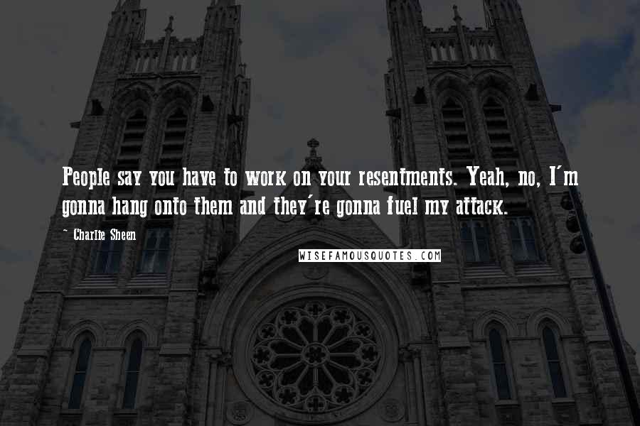 Charlie Sheen Quotes: People say you have to work on your resentments. Yeah, no, I'm gonna hang onto them and they're gonna fuel my attack.