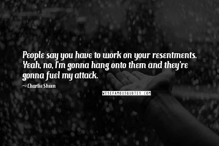 Charlie Sheen Quotes: People say you have to work on your resentments. Yeah, no, I'm gonna hang onto them and they're gonna fuel my attack.