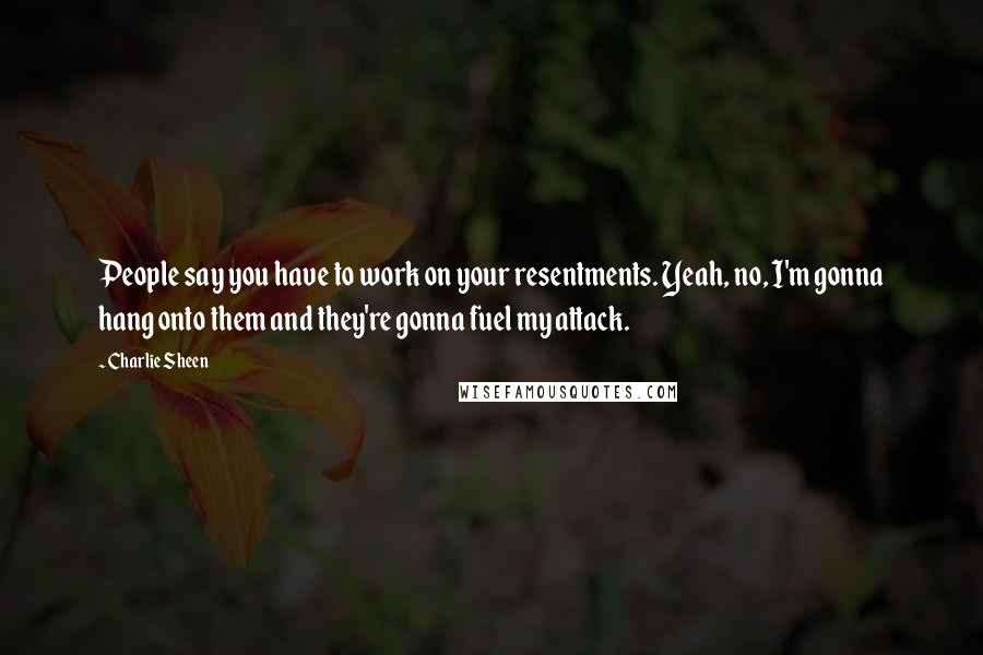 Charlie Sheen Quotes: People say you have to work on your resentments. Yeah, no, I'm gonna hang onto them and they're gonna fuel my attack.