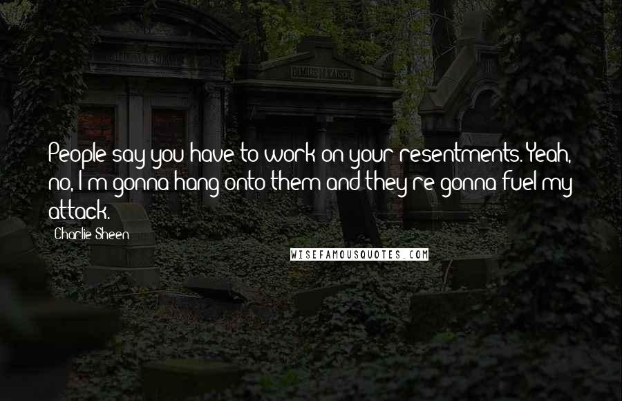 Charlie Sheen Quotes: People say you have to work on your resentments. Yeah, no, I'm gonna hang onto them and they're gonna fuel my attack.