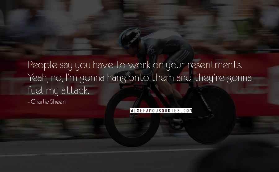 Charlie Sheen Quotes: People say you have to work on your resentments. Yeah, no, I'm gonna hang onto them and they're gonna fuel my attack.