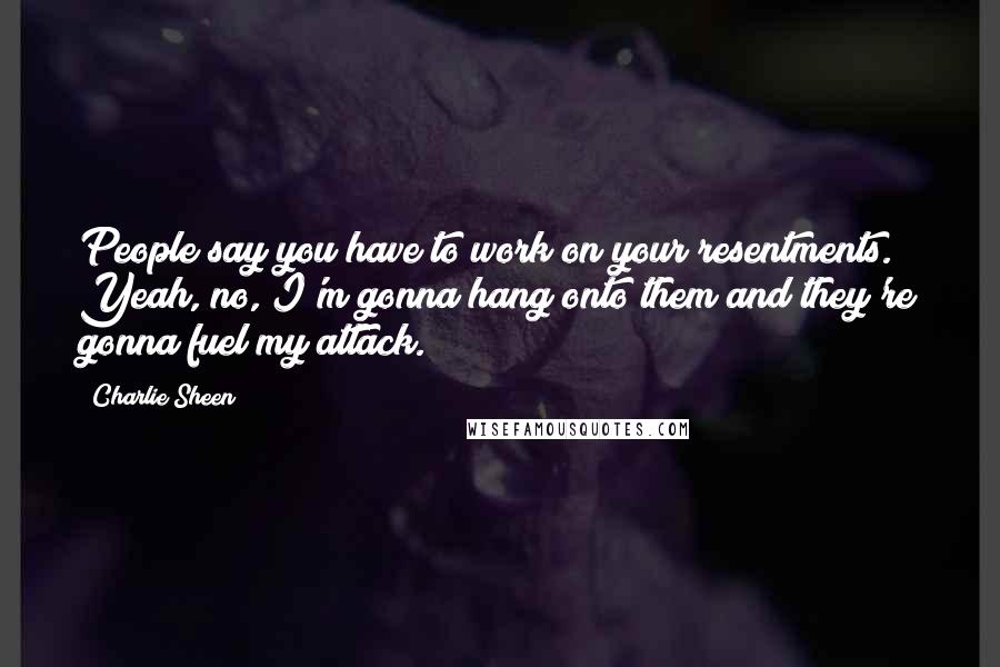 Charlie Sheen Quotes: People say you have to work on your resentments. Yeah, no, I'm gonna hang onto them and they're gonna fuel my attack.