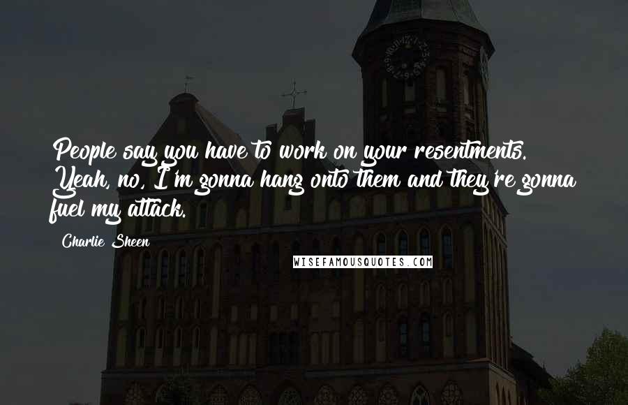 Charlie Sheen Quotes: People say you have to work on your resentments. Yeah, no, I'm gonna hang onto them and they're gonna fuel my attack.