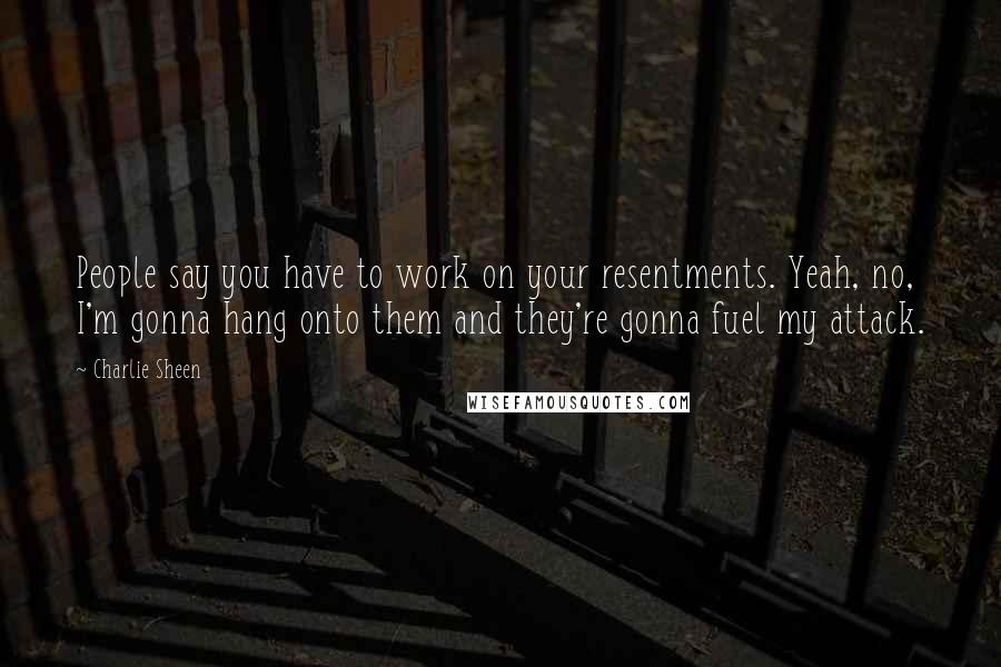 Charlie Sheen Quotes: People say you have to work on your resentments. Yeah, no, I'm gonna hang onto them and they're gonna fuel my attack.