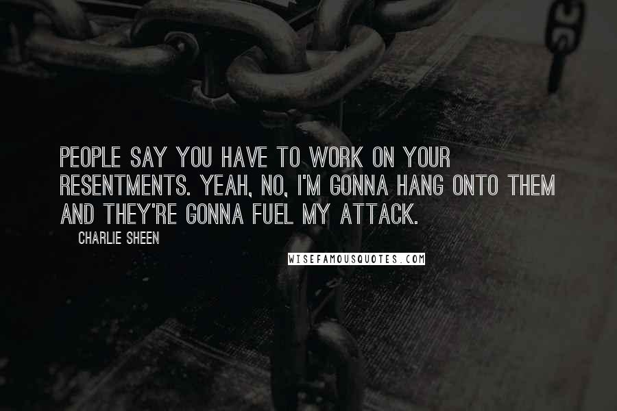 Charlie Sheen Quotes: People say you have to work on your resentments. Yeah, no, I'm gonna hang onto them and they're gonna fuel my attack.