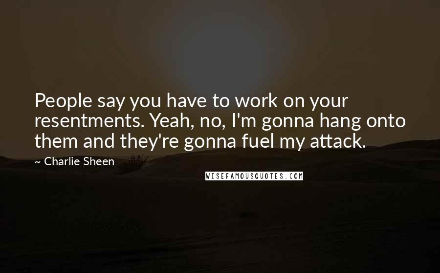 Charlie Sheen Quotes: People say you have to work on your resentments. Yeah, no, I'm gonna hang onto them and they're gonna fuel my attack.