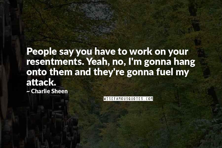 Charlie Sheen Quotes: People say you have to work on your resentments. Yeah, no, I'm gonna hang onto them and they're gonna fuel my attack.