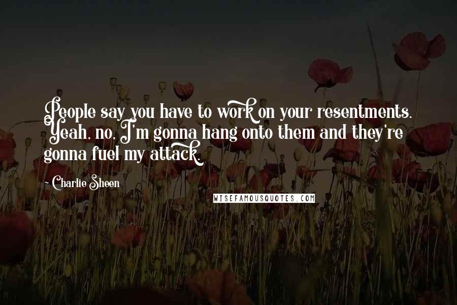 Charlie Sheen Quotes: People say you have to work on your resentments. Yeah, no, I'm gonna hang onto them and they're gonna fuel my attack.