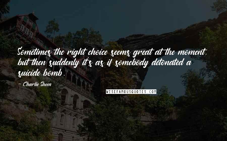 Charlie Sheen Quotes: Sometimes the right choice seems great at the moment, but then suddenly it's as if somebody detonated a suicide bomb.