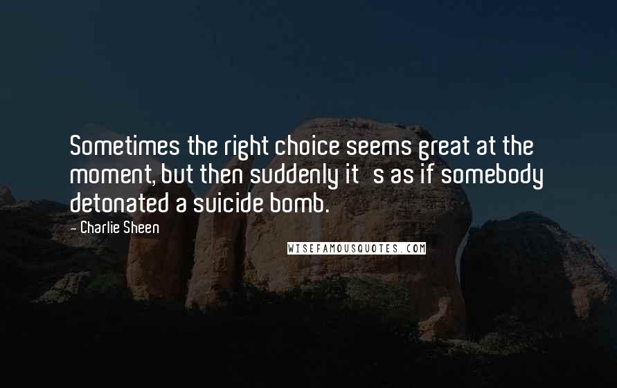 Charlie Sheen Quotes: Sometimes the right choice seems great at the moment, but then suddenly it's as if somebody detonated a suicide bomb.