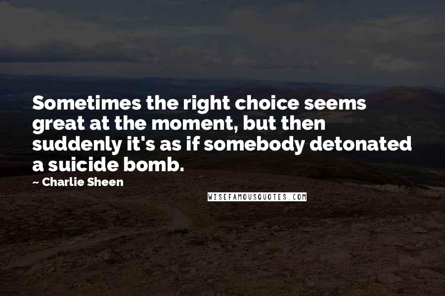 Charlie Sheen Quotes: Sometimes the right choice seems great at the moment, but then suddenly it's as if somebody detonated a suicide bomb.